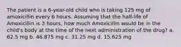 The patient is a 6-year-old child who is taking 125 mg of amoxicillin every 6 hours. Assuming that the half-life of Amoxicillin is 3 hours, how much Amoxicillin would be in the child's body at the time of the next administration of the drug? a. 62.5 mg b. 46.875 mg c. 31.25 mg d. 15.625 mg