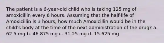 The patient is a 6-year-old child who is taking 125 mg of amoxicillin every 6 hours. Assuming that the half-life of Amoxicillin is 3 hours, how much Amoxicillin would be in the child's body at the time of the next administration of the drug? a. 62.5 mg b. 46.875 mg c. 31.25 mg d. 15.625 mg