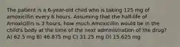 The patient is a 6-year-old child who is taking 125 mg of amoxicillin every 6 hours. Assuming that the half-life of Amoxicillin is 3 hours, how much Amoxicillin would be in the child's body at the time of the next administration of the drug? A) 62.5 mg B) 46.875 mg C) 31.25 mg D) 15.625 mg