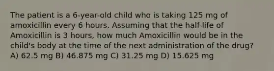 The patient is a 6-year-old child who is taking 125 mg of amoxicillin every 6 hours. Assuming that the half-life of Amoxicillin is 3 hours, how much Amoxicillin would be in the child's body at the time of the next administration of the drug? A) 62.5 mg B) 46.875 mg C) 31.25 mg D) 15.625 mg