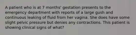 A patient who is at 7 months' gestation presents to the emergency department with reports of a large gush and continuous leaking of fluid from her vagina. She does have some slight pelvic pressure but denies any contractions. This patient is showing clinical signs of what?