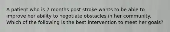 A patient who is 7 months post stroke wants to be able to improve her ability to negotiate obstacles in her community. Which of the following is the best intervention to meet her goals?