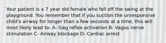 Your patient is a 7 year old female who fell off the swing at the playground. You remember that if you suction the unresponsive child's airway for longer than a few seconds at a time, this will most likely lead to: A- Gag reflex activation B- Vagus nerve stimulation C- Airway blockage D- Cardiac arrest