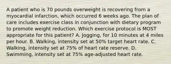 A patient who is 70 pounds overweight is recovering from a myocardial infarction, which occurred 6 weeks ago. The plan of care includes exercise class in conjunction with dietary program to promote weight reduction. Which exercise protocol is MOST appropriate for this patient? A. Jogging, for 10 minutes at 4 miles per hour. B. Walking, intensity set at 50% target heart rate. C. Walking, intensity set at 75% of heart rate reserve. D. Swimming, intensity set at 75% age-adjusted heart rate.