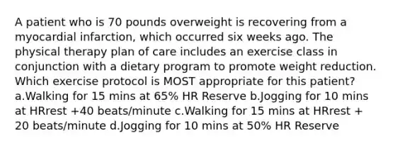 A patient who is 70 pounds overweight is recovering from a myocardial infarction, which occurred six weeks ago. The physical therapy plan of care includes an exercise class in conjunction with a dietary program to promote weight reduction. Which exercise protocol is MOST appropriate for this patient? a.Walking for 15 mins at 65% HR Reserve b.Jogging for 10 mins at HRrest +40 beats/minute c.Walking for 15 mins at HRrest + 20 beats/minute d.Jogging for 10 mins at 50% HR Reserve