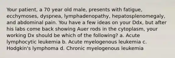 Your patient, a 70 year old male, presents with fatigue, ecchymoses, dyspnea, lymphadenopathy, hepatosplenomegaly, and abdominal pain. You have a few ideas on your Ddx, but after his labs come back showing Auer rods in the cytoplasm, your working Dx should be which of the following? a. Acute lymphocytic leukemia b. Acute myelogenous leukemia c. Hodgkin's lymphoma d. Chronic myelogenous leukemia