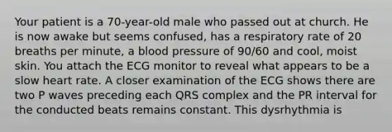 Your patient is a 70-year-old male who passed out at church. He is now awake but seems confused, has a respiratory rate of 20 breaths per minute, a blood pressure of 90/60 and cool, moist skin. You attach the ECG monitor to reveal what appears to be a slow heart rate. A closer examination of the ECG shows there are two P waves preceding each QRS complex and the PR interval for the conducted beats remains constant. This dysrhythmia is