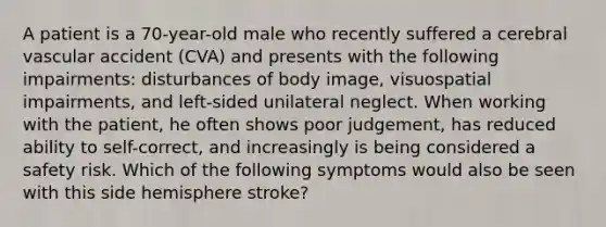 A patient is a 70-year-old male who recently suffered a cerebral vascular accident (CVA) and presents with the following impairments: disturbances of body image, visuospatial impairments, and left-sided unilateral neglect. When working with the patient, he often shows poor judgement, has reduced ability to self-correct, and increasingly is being considered a safety risk. Which of the following symptoms would also be seen with this side hemisphere stroke?