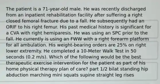 The patient is a 71-year-old male. He was recently discharged from an inpatient rehabilitation facility after suffering a right closed femoral fracture due to a fall. He subsequently had an ORIF to his right femur. His past medical history is significant for a CVA with right hemiparesis. He was using an SPC prior to the fall. He currently is using an FWW with a right forearm platform for all ambulation. His weight-bearing orders are 25% on right lower extremity. He completed a 10-Meter Walk Test in 50 seconds (0.2 m/s). Which of the following would be the best therapeutic exercise intervention for the patient as part of his home physical therapy plan of care? part 1/2 bilat standing hip abduction marching mini squats supine straight leg rises