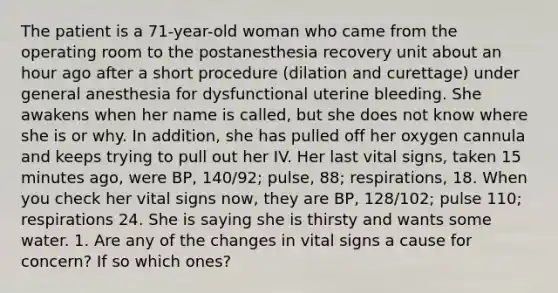 The patient is a 71-year-old woman who came from the operating room to the postanesthesia recovery unit about an hour ago after a short procedure (dilation and curettage) under general anesthesia for dysfunctional uterine bleeding. She awakens when her name is called, but she does not know where she is or why. In addition, she has pulled off her oxygen cannula and keeps trying to pull out her IV. Her last vital signs, taken 15 minutes ago, were BP, 140/92; pulse, 88; respirations, 18. When you check her vital signs now, they are BP, 128/102; pulse 110; respirations 24. She is saying she is thirsty and wants some water. 1. Are any of the changes in vital signs a cause for concern? If so which ones?