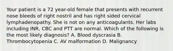 Your patient is a 72 year-old female that presents with recurrent nose bleeds of right nostril and has right sided cervical lymphadenopathy. She is not on any anticoagulants. Her labs including INR, CBC and PTT are normal. Which of the following is the most likely diagnosis? A. Blood dyscrasia B. Thrombocytopenia C. AV malformation D. Malignancy