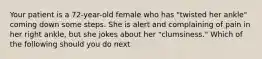 Your patient is a 72-year-old female who has "twisted her ankle" coming down some steps. She is alert and complaining of pain in her right ankle, but she jokes about her "clumsiness." Which of the following should you do next