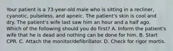 Your patient is a​ 73-year-old male who is sitting in a​ recliner, cyanotic,​ pulseless, and apneic. The​ patient's skin is cool and dry. The​ patient's wife last saw him an hour and a half ago. Which of the following should you do​ first? A. Inform the​ patient's wife that he is dead and nothing can be done for him. B. Start CPR. C. Attach the​ monitor/defibrillator. D. Check for rigor mortis.