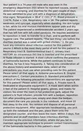Your patient is a 74-year-old male who was seen in the emergency department (ED) where he reported nausea, severe abdominal cramping, and diarrhea for the past couple of days. He was admitted to your unit with a diagnosis of dehydration. Vital signs: Temperature = 38.4° C (101.2° F), Blood pressure = 114/76, Pulse = 104, Respiratory rate = 16. The patient reports weakness and syncope, especially when standing. His skin turgor is fair, while his oral mucous membranes appear pale and dry. The patient experienced a cerebrovascular accident 2 years ago that has left him with left-sided paralysis. He requires assistance to reposition in bed, to transfer to a chair, and to perform self-hygiene care. The patient reports, "The last thing I ate before the diarrhea started was a salad with grilled chicken." 1. Do you have any concerns about infection control for this patient? yes/no 2.Which is the most likely portal of exit for this patient? A. Respiratory tract B. Gastrointestinal tract C. Urinary tract HISTORY An intravenous (IV) line is inserted and the prescribed IV fluids infusion is started. A stool culture confirms the presence of Salmonella bacteria. While the patient continues to have diarrhea, he has it less frequently. 3. Taking into consideration all the above history and assessment data, select all the precautions you must use when providing care for this patient. Please select all that apply. A. Airborne precautions B. Droplet precautions C. Contact precautions D. Standard precautions 4.Which of the following precaution interventions are appropriate for this patient? Please select all that apply. A. Private room B. Dedicated or disposable equipment C. A mask worn when within 3 feet of the patient D. Hospital gowns, gloves, and masks for visitors You enter the room in full protective garb, adjust the patient's IV fluid infusion, provide him with a bedpan, reposition him after providing peri-care, empty and clean the bedpan, document the care you provide in the notebook, and move 10 feet away to the sink. You remove and dispose of all personal protective equipment. After appropriate handwashing, you pick up both the notebook and the pen, place them onto the designated counter, and then leave the room. Within 3 days, five patients and 14 staff members have infectious diarrhea. Considering the previous information, where did you fail to maintain appropriate technique to prevent contact transmission of the Salmonella bacteria in this patient's stool?