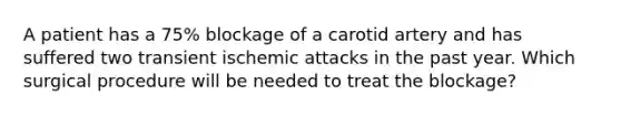 A patient has a 75% blockage of a carotid artery and has suffered two transient ischemic attacks in the past year. Which surgical procedure will be needed to treat the blockage?