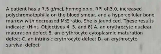 A patient has a 7.5 g/mcL hemoglobin, RPI of 3.0, increased polychromatophilia on the blood smear, and a hypercellular bone marrow with decreased M:E ratio. She is jaundiced. These results indicate: (Hint: Objectives 4, 5, and 8) A. an erythrocyte nuclear maturation defect B. an erythrocyte cytoplasmic maturation defect C. an intrinsic erythrocyte defect D. an erythrocyte survival defect