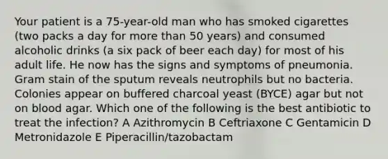 Your patient is a 75-year-old man who has smoked cigarettes (two packs a day for more than 50 years) and consumed alcoholic drinks (a six pack of beer each day) for most of his adult life. He now has the signs and symptoms of pneumonia. Gram stain of the sputum reveals neutrophils but no bacteria. Colonies appear on buffered charcoal yeast (BYCE) agar but not on blood agar. Which one of the following is the best antibiotic to treat the infection? A Azithromycin B Ceftriaxone C Gentamicin D Metronidazole E Piperacillin/tazobactam