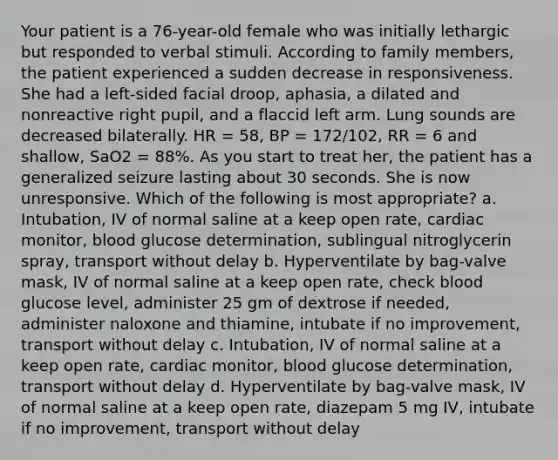 Your patient is a 76-year-old female who was initially lethargic but responded to verbal stimuli. According to family members, the patient experienced a sudden decrease in responsiveness. She had a left-sided facial droop, aphasia, a dilated and nonreactive right pupil, and a flaccid left arm. Lung sounds are decreased bilaterally. HR = 58, BP = 172/102, RR = 6 and shallow, SaO2 = 88%. As you start to treat her, the patient has a generalized seizure lasting about 30 seconds. She is now unresponsive. Which of the following is most appropriate? a. Intubation, IV of normal saline at a keep open rate, cardiac monitor, blood glucose determination, sublingual nitroglycerin spray, transport without delay b. Hyperventilate by bag-valve mask, IV of normal saline at a keep open rate, check blood glucose level, administer 25 gm of dextrose if needed, administer naloxone and thiamine, intubate if no improvement, transport without delay c. Intubation, IV of normal saline at a keep open rate, cardiac monitor, blood glucose determination, transport without delay d. Hyperventilate by bag-valve mask, IV of normal saline at a keep open rate, diazepam 5 mg IV, intubate if no improvement, transport without delay