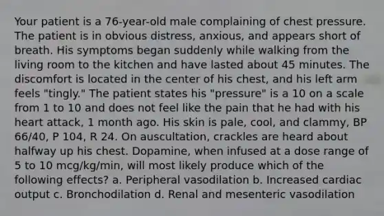 Your patient is a 76-year-old male complaining of chest pressure. The patient is in obvious distress, anxious, and appears short of breath. His symptoms began suddenly while walking from the living room to the kitchen and have lasted about 45 minutes. The discomfort is located in the center of his chest, and his left arm feels "tingly." The patient states his "pressure" is a 10 on a scale from 1 to 10 and does not feel like the pain that he had with his heart attack, 1 month ago. His skin is pale, cool, and clammy, BP 66/40, P 104, R 24. On auscultation, crackles are heard about halfway up his chest. Dopamine, when infused at a dose range of 5 to 10 mcg/kg/min, will most likely produce which of the following effects? a. Peripheral vasodilation b. Increased cardiac output c. Bronchodilation d. Renal and mesenteric vasodilation