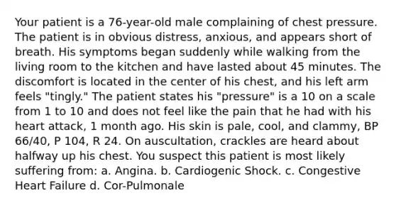 Your patient is a 76-year-old male complaining of chest pressure. The patient is in obvious distress, anxious, and appears short of breath. His symptoms began suddenly while walking from the living room to the kitchen and have lasted about 45 minutes. The discomfort is located in the center of his chest, and his left arm feels "tingly." The patient states his "pressure" is a 10 on a scale from 1 to 10 and does not feel like the pain that he had with his heart attack, 1 month ago. His skin is pale, cool, and clammy, BP 66/40, P 104, R 24. On auscultation, crackles are heard about halfway up his chest. You suspect this patient is most likely suffering from: a. Angina. b. Cardiogenic Shock. c. Congestive Heart Failure d. Cor-Pulmonale