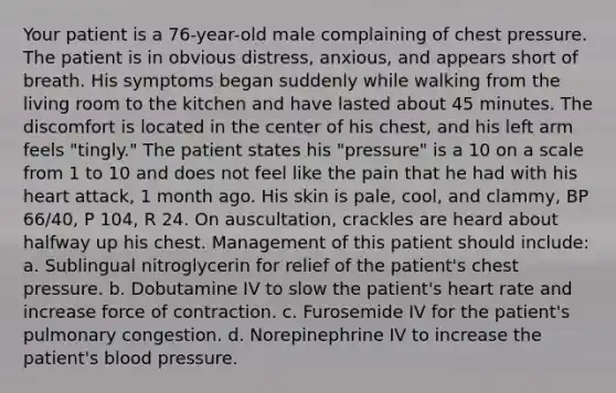 Your patient is a 76-year-old male complaining of chest pressure. The patient is in obvious distress, anxious, and appears short of breath. His symptoms began suddenly while walking from the living room to the kitchen and have lasted about 45 minutes. The discomfort is located in the center of his chest, and his left arm feels "tingly." The patient states his "pressure" is a 10 on a scale from 1 to 10 and does not feel like the pain that he had with his heart attack, 1 month ago. His skin is pale, cool, and clammy, BP 66/40, P 104, R 24. On auscultation, crackles are heard about halfway up his chest. Management of this patient should include: a. Sublingual nitroglycerin for relief of the patient's chest pressure. b. Dobutamine IV to slow the patient's heart rate and increase force of contraction. c. Furosemide IV for the patient's pulmonary congestion. d. Norepinephrine IV to increase the patient's blood pressure.