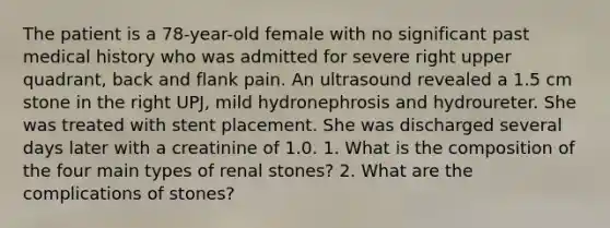 The patient is a 78-year-old female with no significant past medical history who was admitted for severe right upper quadrant, back and flank pain. An ultrasound revealed a 1.5 cm stone in the right UPJ, mild hydronephrosis and hydroureter. She was treated with stent placement. She was discharged several days later with a creatinine of 1.0. 1. What is the composition of the four main types of renal stones? 2. What are the complications of stones?