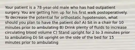 Your patient is a 78-year-old male who has had outpatient surgery. You are getting him up for his first walk postoperatively. To decrease the potential for orthostatic hypotension, what should you plan to have the patient do? A) Sit in a chair for 10 minutes prior to ambulating B) Drink plenty of fluids to increase circulating blood volume C) Stand upright for 2 to 3 minutes prior to ambulating D) Sit upright on the side of the bed for 15 minutes prior to ambulating