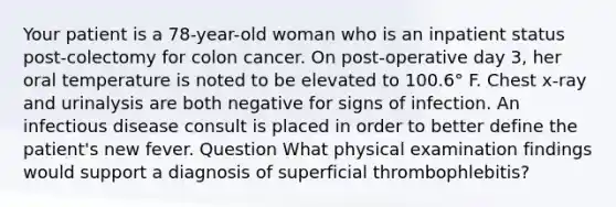 Your patient is a 78-year-old woman who is an inpatient status post-colectomy for colon cancer. On post-operative day 3, her oral temperature is noted to be elevated to 100.6° F. Chest x-ray and urinalysis are both negative for signs of infection. An infectious disease consult is placed in order to better define the patient's new fever. Question What physical examination findings would support a diagnosis of superficial thrombophlebitis?