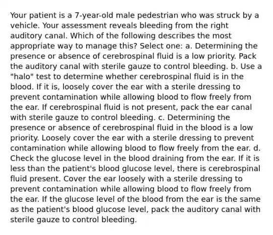 Your patient is a 7-year-old male pedestrian who was struck by a vehicle. Your assessment reveals bleeding from the right auditory canal. Which of the following describes the most appropriate way to manage this? Select one: a. Determining the presence or absence of cerebrospinal fluid is a low priority. Pack the auditory canal with sterile gauze to control bleeding. b. Use a "halo" test to determine whether cerebrospinal fluid is in the blood. If it is, loosely cover the ear with a sterile dressing to prevent contamination while allowing blood to flow freely from the ear. If cerebrospinal fluid is not present, pack the ear canal with sterile gauze to control bleeding. c. Determining the presence or absence of cerebrospinal fluid in the blood is a low priority. Loosely cover the ear with a sterile dressing to prevent contamination while allowing blood to flow freely from the ear. d. Check the glucose level in the blood draining from the ear. If it is less than the patient's blood glucose level, there is cerebrospinal fluid present. Cover the ear loosely with a sterile dressing to prevent contamination while allowing blood to flow freely from the ear. If the glucose level of the blood from the ear is the same as the patient's blood glucose level, pack the auditory canal with sterile gauze to control bleeding.