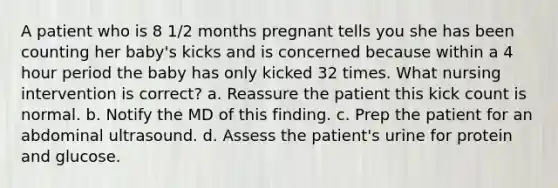 A patient who is 8 1/2 months pregnant tells you she has been counting her baby's kicks and is concerned because within a 4 hour period the baby has only kicked 32 times. What nursing intervention is correct? a. Reassure the patient this kick count is normal. b. Notify the MD of this finding. c. Prep the patient for an abdominal ultrasound. d. Assess the patient's urine for protein and glucose.