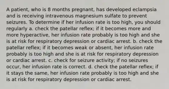 A patient, who is 8 months pregnant, has developed eclampsia and is receiving intravenous magnesium sulfate to prevent seizures. To determine if her infusion rate is too high, you should regularly a. check the patellar reflex; if it becomes more and more hyperactive, her infusion rate probably is too high and she is at risk for respiratory depression or cardiac arrest. b. check the patellar reflex; if it becomes weak or absent, her infusion rate probably is too high and she is at risk for respiratory depression or cardiac arrest. c. check for seizure activity; if no seizures occur, her infusion rate is correct. d. check the patellar reflex; if it stays the same, her infusion rate probably is too high and she is at risk for respiratory depression or cardiac arrest.