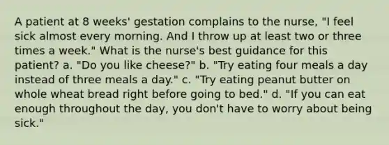 A patient at 8 weeks' gestation complains to the nurse, "I feel sick almost every morning. And I throw up at least two or three times a week." What is the nurse's best guidance for this patient? a. "Do you like cheese?" b. "Try eating four meals a day instead of three meals a day." c. "Try eating peanut butter on whole wheat bread right before going to bed." d. "If you can eat enough throughout the day, you don't have to worry about being sick."