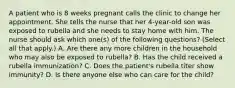 A patient who is 8 weeks pregnant calls the clinic to change her appointment. She tells the nurse that her 4-year-old son was exposed to rubella and she needs to stay home with him. The nurse should ask which one(s) of the following questions? (Select all that apply.) A. Are there any more children in the household who may also be exposed to rubella? B. Has the child received a rubella immunization? C. Does the patient's rubella titer show immunity? D. Is there anyone else who can care for the child?