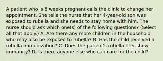 A patient who is 8 weeks pregnant calls the clinic to change her appointment. She tells the nurse that her 4-year-old son was exposed to rubella and she needs to stay home with him. The nurse should ask which one(s) of the following questions? (Select all that apply.) A. Are there any more children in the household who may also be exposed to rubella? B. Has the child received a rubella immunization? C. Does the patient's rubella titer show immunity? D. Is there anyone else who can care for the child?