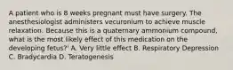 A patient who is 8 weeks pregnant must have surgery. The anesthesiologist administers vecuronium to achieve muscle relaxation. Because this is a quaternary ammonium compound, what is the most likely effect of this medication on the developing fetus?' A. Very little effect B. Respiratory Depression C. Bradycardia D. Teratogenesis