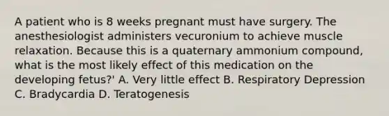 A patient who is 8 weeks pregnant must have surgery. The anesthesiologist administers vecuronium to achieve muscle relaxation. Because this is a quaternary ammonium compound, what is the most likely effect of this medication on the developing fetus?' A. Very little effect B. Respiratory Depression C. Bradycardia D. Teratogenesis