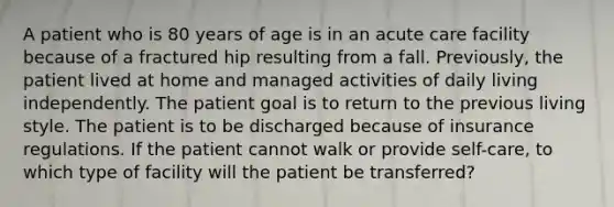 A patient who is 80 years of age is in an acute care facility because of a fractured hip resulting from a fall. Previously, the patient lived at home and managed activities of daily living independently. The patient goal is to return to the previous living style. The patient is to be discharged because of insurance regulations. If the patient cannot walk or provide self-care, to which type of facility will the patient be transferred?