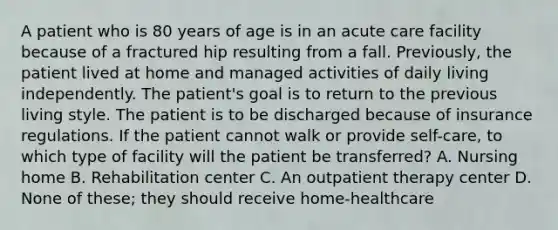 A patient who is 80 years of age is in an acute care facility because of a fractured hip resulting from a fall. Previously, the patient lived at home and managed activities of daily living independently. The patient's goal is to return to the previous living style. The patient is to be discharged because of insurance regulations. If the patient cannot walk or provide self-care, to which type of facility will the patient be transferred? A. Nursing home B. Rehabilitation center C. An outpatient therapy center D. None of these; they should receive home-healthcare