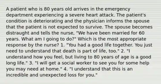 A patient who is 80 years old arrives in the emergency department experiencing a severe heart attack. The patient's condition is deteriorating and the physician informs the spouse that the patient is not expected to survive. The spouse becomes distraught and tells the nurse, "We have been married for 60 years. What am I going to do?" Which is the most appropriate response by the nurse? 1. "You had a good life together. You just need to understand that death is part of life, too." 2. "I understand how you feel, but living to 80 years of age is a good long life." 3. "I will get a social worker to see you for some help you may need at home." 4. "I understand that this is an incredible and unexpected loss for you."