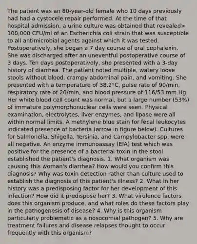 The patient was an 80-year-old female who 10 days previously had had a cystocele repair performed. At the time of that hospital admission, a urine culture was obtained that revealed> 100,000 CFU/ml of an Escherichia coli strain that was susceptible to all antimicrobial agents against which it was tested. Postoperatively, she began a 7 day course of oral cephalexin. She was discharged after an uneventful postoperative course of 3 days. Ten days postoperatively, she presented with a 3-day history of diarrhea. The patient noted multiple, watery loose stools without blood, crampy abdominal pain, and vomiting. She presented with a temperature of 38.2°C, pulse rate of 90/min, respiratory rate of 20/min, and blood pressure of 116/53 mm Hg. Her white blood cell count was normal, but a large number (53%) of immature polymorphonuclear cells were seen. Physical examination, electrolytes, liver enzymes, and lipase were all within normal limits. A methylene blue stain for fecal leukocytes indicated presence of bacteria (arrow in figure below). Cultures for Salmonella, Shigella, Yersinia, and Campylobacter spp. were all negative. An enzyme immunoassay (EIA) test which was positive for the presence of a bacterial toxin in the stool established the patient's diagnosis. 1. What organism was causing this woman's diarrhea? How would you confirm this diagnosis? Why was toxin detection rather than culture used to establish the diagnosis of this patient's illness? 2. What in her history was a predisposing factor for her development of this infection? How did it predispose her? 3. What virulence factors does this organism produce, and what roles do these factors play in the pathogenesis of disease? 4. Why is this organism particularly problematic as a nosocomial pathogen? 5. Why are treatment failures and disease relapses thought to occur frequently with this organism?