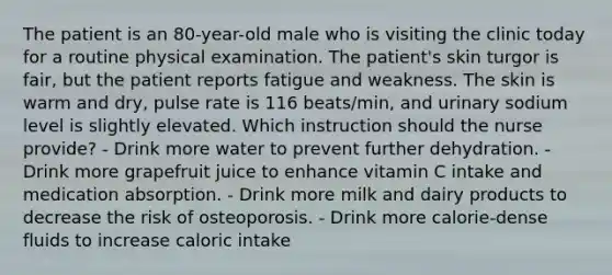 The patient is an 80-year-old male who is visiting the clinic today for a routine physical examination. The patient's skin turgor is fair, but the patient reports fatigue and weakness. The skin is warm and dry, pulse rate is 116 beats/min, and urinary sodium level is slightly elevated. Which instruction should the nurse provide? - Drink more water to prevent further dehydration. - Drink more grapefruit juice to enhance vitamin C intake and medication absorption. - Drink more milk and dairy products to decrease the risk of osteoporosis. - Drink more calorie-dense fluids to increase caloric intake