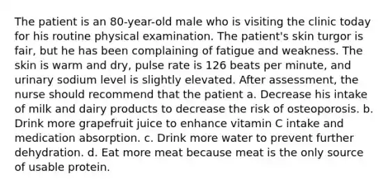 The patient is an 80-year-old male who is visiting the clinic today for his routine physical examination. The patient's skin turgor is fair, but he has been complaining of fatigue and weakness. The skin is warm and dry, pulse rate is 126 beats per minute, and urinary sodium level is slightly elevated. After assessment, the nurse should recommend that the patient a. Decrease his intake of milk and dairy products to decrease the risk of osteoporosis. b. Drink more grapefruit juice to enhance vitamin C intake and medication absorption. c. Drink more water to prevent further dehydration. d. Eat more meat because meat is the only source of usable protein.