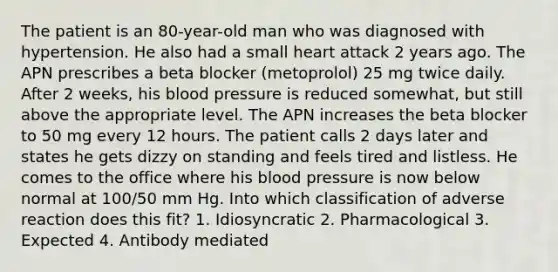 The patient is an 80-year-old man who was diagnosed with hypertension. He also had a small heart attack 2 years ago. The APN prescribes a beta blocker (metoprolol) 25 mg twice daily. After 2 weeks, his blood pressure is reduced somewhat, but still above the appropriate level. The APN increases the beta blocker to 50 mg every 12 hours. The patient calls 2 days later and states he gets dizzy on standing and feels tired and listless. He comes to the office where his blood pressure is now below normal at 100/50 mm Hg. Into which classification of adverse reaction does this fit? 1. Idiosyncratic 2. Pharmacological 3. Expected 4. Antibody mediated