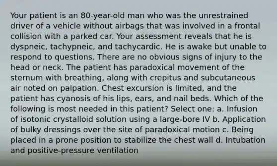 Your patient is an 80-year-old man who was the unrestrained driver of a vehicle without airbags that was involved in a frontal collision with a parked car. Your assessment reveals that he is dyspneic, tachypneic, and tachycardic. He is awake but unable to respond to questions. There are no obvious signs of injury to the head or neck. The patient has paradoxical movement of the sternum with breathing, along with crepitus and subcutaneous air noted on palpation. Chest excursion is limited, and the patient has cyanosis of his lips, ears, and nail beds. Which of the following is most needed in this patient? Select one: a. Infusion of isotonic crystalloid solution using a large-bore IV b. Application of bulky dressings over the site of paradoxical motion c. Being placed in a prone position to stabilize the chest wall d. Intubation and positive-pressure ventilation