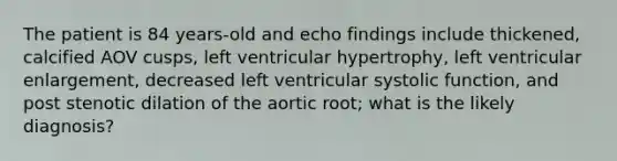 The patient is 84 years-old and echo findings include thickened, calcified AOV cusps, left ventricular hypertrophy, left ventricular enlargement, decreased left ventricular systolic function, and post stenotic dilation of the aortic root; what is the likely diagnosis?