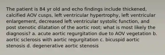 The patient is 84 yr old and echo findings include thickened, calcified AOV cusps, left ventricular hypertrophy, left ventricular enlargement, decreased left ventricular systolic function, and post stenotic dilatation of the aortic root; what is most likely the diagnosis? a. acute aortic regurgitation due to AOV vegetation b. aortic sclerosis with aortic regurgitation c. bicuspid aortic stenosis d. degenerative aortic stenosis