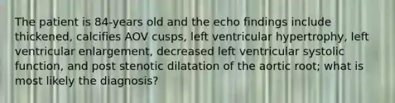 The patient is 84-years old and the echo findings include thickened, calcifies AOV cusps, left ventricular hypertrophy, left ventricular enlargement, decreased left ventricular systolic function, and post stenotic dilatation of the aortic root; what is most likely the diagnosis?