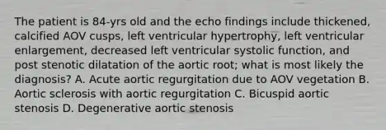 The patient is 84-yrs old and the echo findings include thickened, calcified AOV cusps, left ventricular hypertrophy, left ventricular enlargement, decreased left ventricular systolic function, and post stenotic dilatation of the aortic root; what is most likely the diagnosis? A. Acute aortic regurgitation due to AOV vegetation B. Aortic sclerosis with aortic regurgitation C. Bicuspid aortic stenosis D. Degenerative aortic stenosis