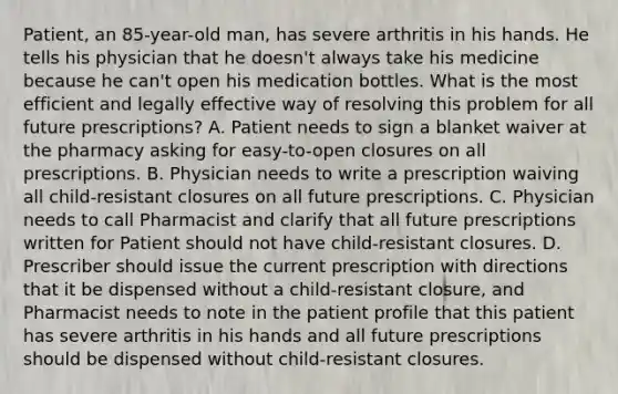 Patient, an 85-year-old man, has severe arthritis in his hands. He tells his physician that he doesn't always take his medicine because he can't open his medication bottles. What is the most efficient and legally effective way of resolving this problem for all future prescriptions? A. Patient needs to sign a blanket waiver at the pharmacy asking for easy-to-open closures on all prescriptions. B. Physician needs to write a prescription waiving all child-resistant closures on all future prescriptions. C. Physician needs to call Pharmacist and clarify that all future prescriptions written for Patient should not have child-resistant closures. D. Prescriber should issue the current prescription with directions that it be dispensed without a child-resistant closure, and Pharmacist needs to note in the patient profile that this patient has severe arthritis in his hands and all future prescriptions should be dispensed without child-resistant closures.