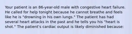 Your patient is an 86-year-old male with congestive heart failure. He called for help tonight because he cannot breathe and feels like he is "drowning in his own lungs." The patient has had several heart attacks in the past and he tells you his "heart is shot." The patient's cardiac output is likely diminished because: